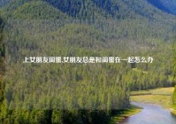 上女朋友闺蜜,女朋友总是和闺蜜在一起怎么办