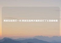 男朋友给我打一针,男朋友前两天骗我说打了王者巅峰赛