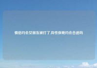 情侣约会女朋友被打了,异性夜晚约会合适吗