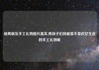 给男朋友手工礼物图片真实,男孩子们到底喜不喜欢女生送的手工礼物呢