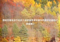 想给女朋友送个包包（送包该考虑女朋友的喜好还是自己的审美）