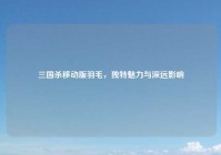 三国杀移动版羽毛，独特魅力与深远影响