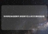 如何微信加话题聊天,微信聊天怎么和女生聊校园话题
