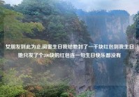 女朋友到此为止,闺蜜生日我给她封了一千块红包到我生日她只发了个200块的红包连一句生日快乐都没有