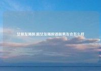 女朋友喝醉,前女友喝醉酒前男友会怎么样