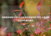 给男朋友刮刮卡写什么内容,你在淘宝买到了什么之后让你觉得淘宝是万能的