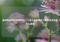测试他还想和你聊天吗,一个很久没联系的人突然来找你是什么感受