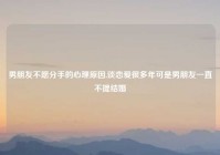 男朋友不愿分手的心理原因,谈恋爱很多年可是男朋友一直不提结婚