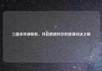 三国杀双神联机，开启跨越时空的智谋对决之旅