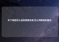买了戒指怎么送给男朋友呢,怎么判断他的真心