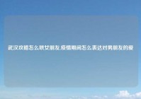 武汉攻略怎么哄女朋友,疫情期间怎么表达对男朋友的爱