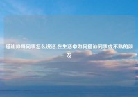 搭讪帅哥同事怎么说话,在生活中如何搭讪同事或不熟的朋友