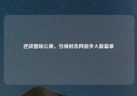 逆战猎场公测，引领射击网游步入新篇章