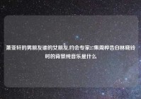 萧亚轩的男朋友谁的女朋友,约会专家27集周桦告白林晓铃时的背景纯音乐是什么