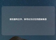 朋友圈考古学，探寻社交记忆的隐秘角落