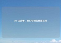 DNF 决战者，枪刃引领的热血征程
