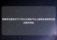 惹朋友女朋友生气了怎么办,她在气头上是现在加的好还是过两天再加