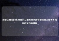 很爱女朋友的话,当你的女朋友经常跟你要她自己都舍不得买的东西的时候