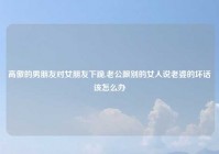 高傲的男朋友对女朋友下跪,老公跟别的女人说老婆的坏话该怎么办