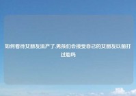 如何看待女朋友流产了,男孩们会接受自己的女朋友以前打过胎吗