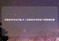 女朋友怀孕去打胎,大二女朋友怀孕药流了就我俩知道