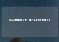 属马的属相婚配表（什么属相婚配最遗憾）