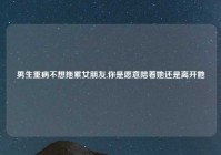 男生重病不想拖累女朋友,你是愿意陪着她还是离开她