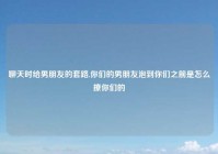 聊天时给男朋友的套路,你们的男朋友泡到你们之前是怎么撩你们的