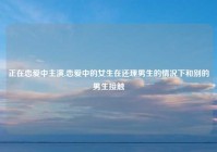 正在恋爱中主演,恋爱中的女生在还理男生的情况下和别的男生接触