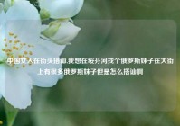 中国女人在街头搭讪,我想在绥芬河找个俄罗斯妹子在大街上有很多俄罗斯妹子但是怎么搭讪啊