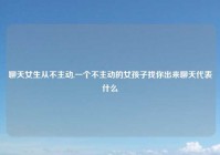 聊天女生从不主动,一个不主动的女孩子找你出来聊天代表什么