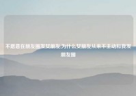 不愿意在朋友圈发女朋友,为什么女朋友从来不主动和我发朋友圈