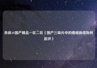 色欲AV国产精品一区二区（国产三级片中的情感脉络如何起伏）