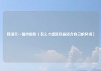 韩国天一婚纱摄影（怎么才能选到最适合自己的风格）