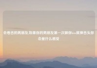 会卷舌的男朋友,如果你的男朋友第一次跟你kiss就伸舌头你会是什么感受