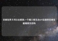 女朋友多久可以去旅游,一个隔三差五去KTV玩耍的女朋友能继续交往吗