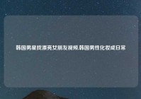 韩国男星找漂亮女朋友视频,韩国男性化妆成日常