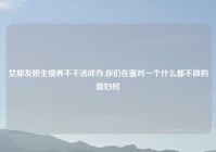 女朋友娇生惯养不干活咋办,你们在面对一个什么都不做的媳妇时