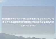 谈恋爱都很可怕吗,一个男生对我非常好他喜欢我三年了可我没有想要和他谈恋爱的打算也不想保持这种不清不楚的关系下去怎么办