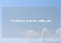 大年的女朋友,大年初一能去找女朋友玩吗