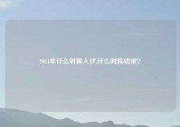 2021年什么时候入伏,什么时候结束？
