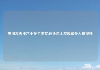 男朋友关注六千多个美女,在头条上发现很多人拍视频