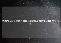 男朋友关注了他前对象,现在的男朋友知道我之前怀孕过几次