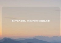 赛尔号火山星，炽热中的奇幻冒险之旅