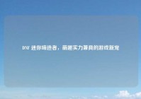 DNF 迷你缔造者，萌趣实力兼具的游戏新宠