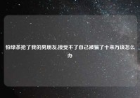 怕绿茶抢了我的男朋友,接受不了自己被骗了十来万该怎么办