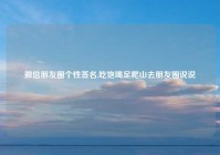 微信朋友圈个性签名,吃饱喝足爬山去朋友圈说说