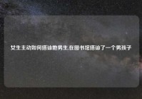 女生主动如何搭讪她男生,在图书馆搭讪了一个男孩子