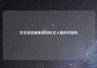 女生谈恋爱是真的吗,女人真的可信吗