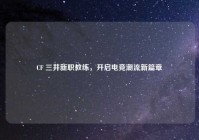 CF 三井新职教练，开启电竞潮流新篇章